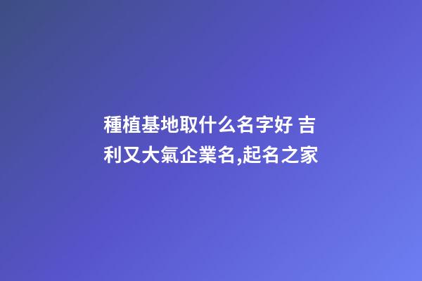 種植基地取什么名字好 吉利又大氣企業名,起名之家-第1張-公司起名-玄機派